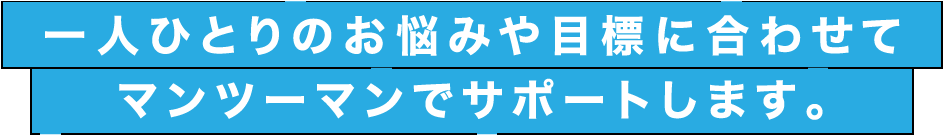 一人ひとりのお悩みや目標に合わせてマンツーマンでサポートします。