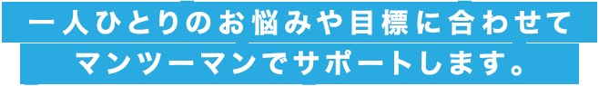 一人ひとりのお悩みや目標に合わせてマンツーマンでサポートします。